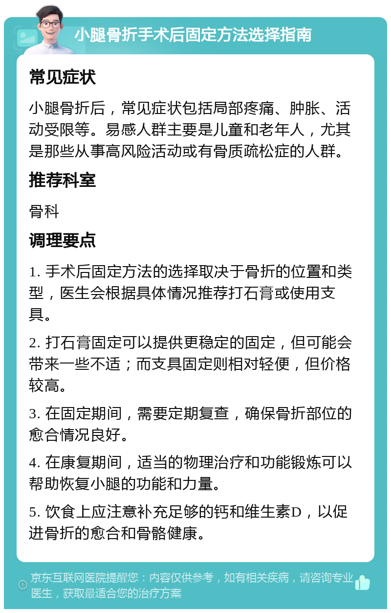 小腿骨折手术后固定方法选择指南 常见症状 小腿骨折后，常见症状包括局部疼痛、肿胀、活动受限等。易感人群主要是儿童和老年人，尤其是那些从事高风险活动或有骨质疏松症的人群。 推荐科室 骨科 调理要点 1. 手术后固定方法的选择取决于骨折的位置和类型，医生会根据具体情况推荐打石膏或使用支具。 2. 打石膏固定可以提供更稳定的固定，但可能会带来一些不适；而支具固定则相对轻便，但价格较高。 3. 在固定期间，需要定期复查，确保骨折部位的愈合情况良好。 4. 在康复期间，适当的物理治疗和功能锻炼可以帮助恢复小腿的功能和力量。 5. 饮食上应注意补充足够的钙和维生素D，以促进骨折的愈合和骨骼健康。