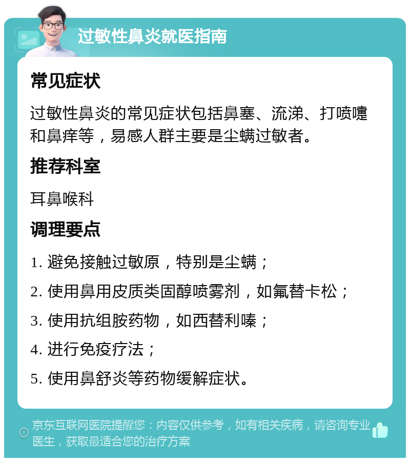 过敏性鼻炎就医指南 常见症状 过敏性鼻炎的常见症状包括鼻塞、流涕、打喷嚏和鼻痒等，易感人群主要是尘螨过敏者。 推荐科室 耳鼻喉科 调理要点 1. 避免接触过敏原，特别是尘螨； 2. 使用鼻用皮质类固醇喷雾剂，如氟替卡松； 3. 使用抗组胺药物，如西替利嗪； 4. 进行免疫疗法； 5. 使用鼻舒炎等药物缓解症状。