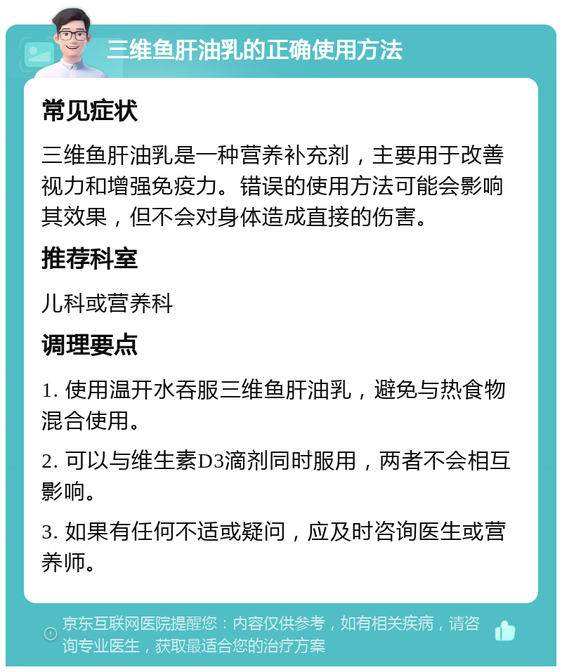 三维鱼肝油乳的正确使用方法 常见症状 三维鱼肝油乳是一种营养补充剂，主要用于改善视力和增强免疫力。错误的使用方法可能会影响其效果，但不会对身体造成直接的伤害。 推荐科室 儿科或营养科 调理要点 1. 使用温开水吞服三维鱼肝油乳，避免与热食物混合使用。 2. 可以与维生素D3滴剂同时服用，两者不会相互影响。 3. 如果有任何不适或疑问，应及时咨询医生或营养师。