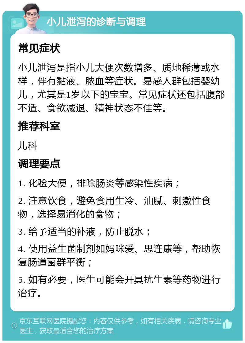 小儿泄泻的诊断与调理 常见症状 小儿泄泻是指小儿大便次数增多、质地稀薄或水样，伴有黏液、脓血等症状。易感人群包括婴幼儿，尤其是1岁以下的宝宝。常见症状还包括腹部不适、食欲减退、精神状态不佳等。 推荐科室 儿科 调理要点 1. 化验大便，排除肠炎等感染性疾病； 2. 注意饮食，避免食用生冷、油腻、刺激性食物，选择易消化的食物； 3. 给予适当的补液，防止脱水； 4. 使用益生菌制剂如妈咪爱、思连康等，帮助恢复肠道菌群平衡； 5. 如有必要，医生可能会开具抗生素等药物进行治疗。