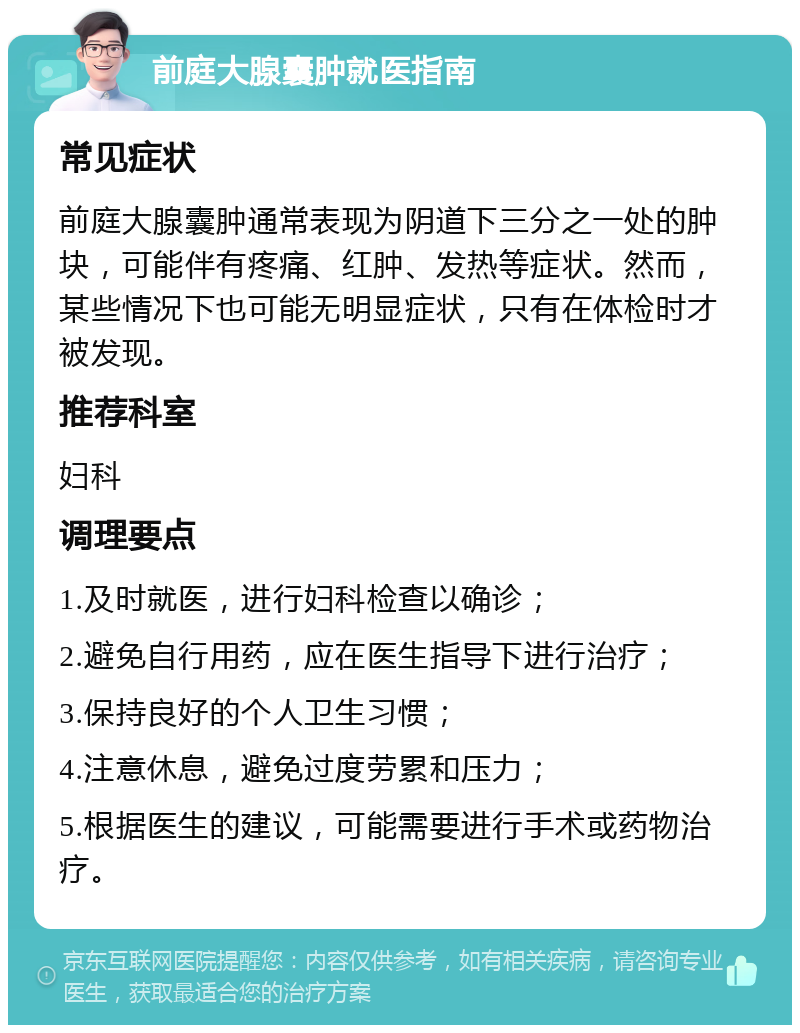 前庭大腺囊肿就医指南 常见症状 前庭大腺囊肿通常表现为阴道下三分之一处的肿块，可能伴有疼痛、红肿、发热等症状。然而，某些情况下也可能无明显症状，只有在体检时才被发现。 推荐科室 妇科 调理要点 1.及时就医，进行妇科检查以确诊； 2.避免自行用药，应在医生指导下进行治疗； 3.保持良好的个人卫生习惯； 4.注意休息，避免过度劳累和压力； 5.根据医生的建议，可能需要进行手术或药物治疗。