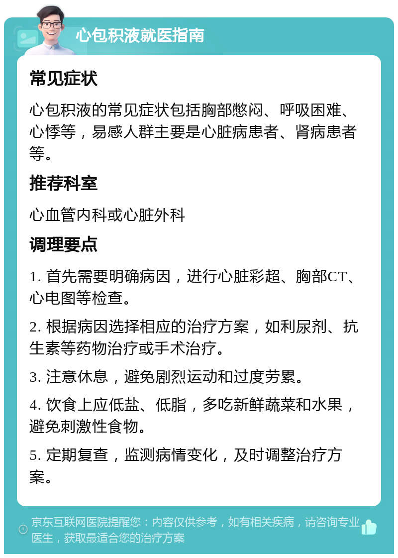 心包积液就医指南 常见症状 心包积液的常见症状包括胸部憋闷、呼吸困难、心悸等，易感人群主要是心脏病患者、肾病患者等。 推荐科室 心血管内科或心脏外科 调理要点 1. 首先需要明确病因，进行心脏彩超、胸部CT、心电图等检查。 2. 根据病因选择相应的治疗方案，如利尿剂、抗生素等药物治疗或手术治疗。 3. 注意休息，避免剧烈运动和过度劳累。 4. 饮食上应低盐、低脂，多吃新鲜蔬菜和水果，避免刺激性食物。 5. 定期复查，监测病情变化，及时调整治疗方案。