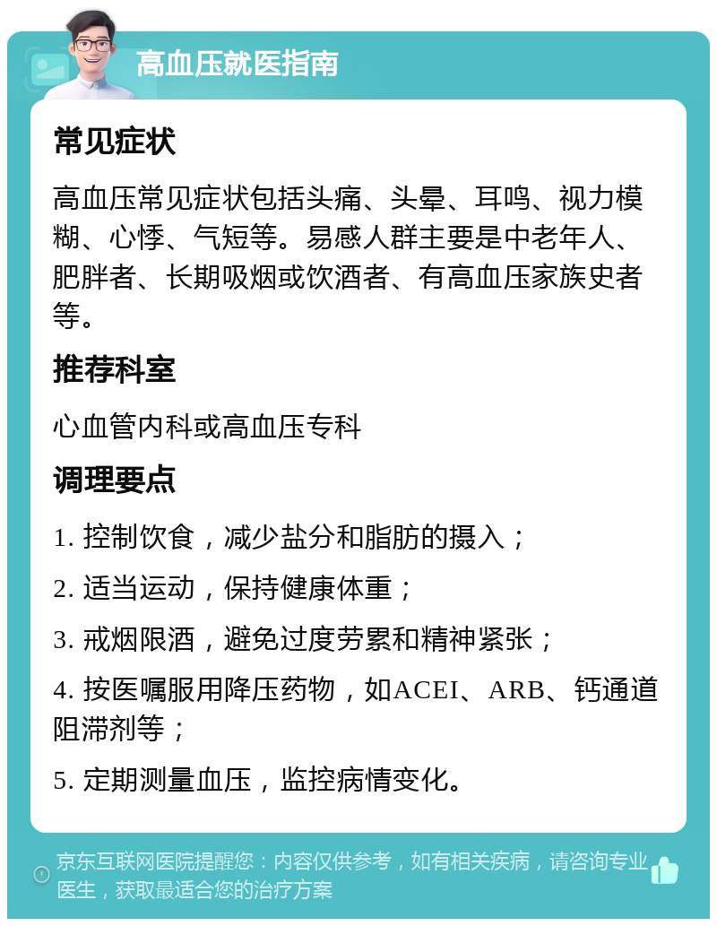 高血压就医指南 常见症状 高血压常见症状包括头痛、头晕、耳鸣、视力模糊、心悸、气短等。易感人群主要是中老年人、肥胖者、长期吸烟或饮酒者、有高血压家族史者等。 推荐科室 心血管内科或高血压专科 调理要点 1. 控制饮食，减少盐分和脂肪的摄入； 2. 适当运动，保持健康体重； 3. 戒烟限酒，避免过度劳累和精神紧张； 4. 按医嘱服用降压药物，如ACEI、ARB、钙通道阻滞剂等； 5. 定期测量血压，监控病情变化。