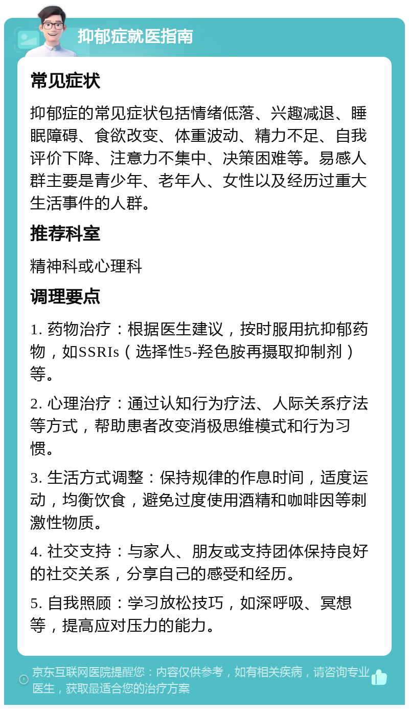 抑郁症就医指南 常见症状 抑郁症的常见症状包括情绪低落、兴趣减退、睡眠障碍、食欲改变、体重波动、精力不足、自我评价下降、注意力不集中、决策困难等。易感人群主要是青少年、老年人、女性以及经历过重大生活事件的人群。 推荐科室 精神科或心理科 调理要点 1. 药物治疗：根据医生建议，按时服用抗抑郁药物，如SSRIs（选择性5-羟色胺再摄取抑制剂）等。 2. 心理治疗：通过认知行为疗法、人际关系疗法等方式，帮助患者改变消极思维模式和行为习惯。 3. 生活方式调整：保持规律的作息时间，适度运动，均衡饮食，避免过度使用酒精和咖啡因等刺激性物质。 4. 社交支持：与家人、朋友或支持团体保持良好的社交关系，分享自己的感受和经历。 5. 自我照顾：学习放松技巧，如深呼吸、冥想等，提高应对压力的能力。