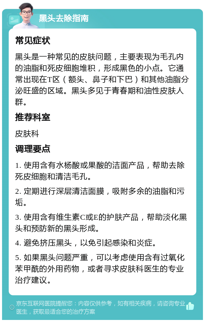 黑头去除指南 常见症状 黑头是一种常见的皮肤问题，主要表现为毛孔内的油脂和死皮细胞堆积，形成黑色的小点。它通常出现在T区（额头、鼻子和下巴）和其他油脂分泌旺盛的区域。黑头多见于青春期和油性皮肤人群。 推荐科室 皮肤科 调理要点 1. 使用含有水杨酸或果酸的洁面产品，帮助去除死皮细胞和清洁毛孔。 2. 定期进行深层清洁面膜，吸附多余的油脂和污垢。 3. 使用含有维生素C或E的护肤产品，帮助淡化黑头和预防新的黑头形成。 4. 避免挤压黑头，以免引起感染和炎症。 5. 如果黑头问题严重，可以考虑使用含有过氧化苯甲酰的外用药物，或者寻求皮肤科医生的专业治疗建议。