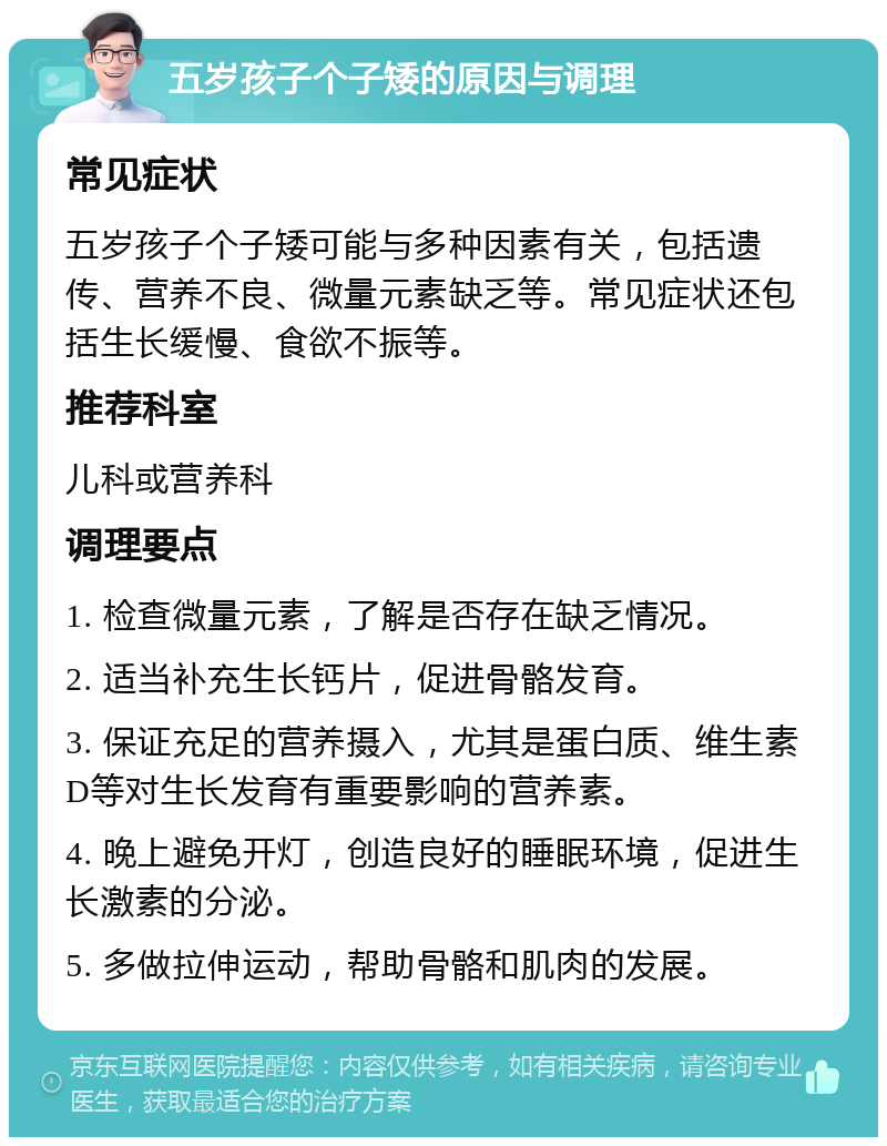 五岁孩子个子矮的原因与调理 常见症状 五岁孩子个子矮可能与多种因素有关，包括遗传、营养不良、微量元素缺乏等。常见症状还包括生长缓慢、食欲不振等。 推荐科室 儿科或营养科 调理要点 1. 检查微量元素，了解是否存在缺乏情况。 2. 适当补充生长钙片，促进骨骼发育。 3. 保证充足的营养摄入，尤其是蛋白质、维生素D等对生长发育有重要影响的营养素。 4. 晚上避免开灯，创造良好的睡眠环境，促进生长激素的分泌。 5. 多做拉伸运动，帮助骨骼和肌肉的发展。