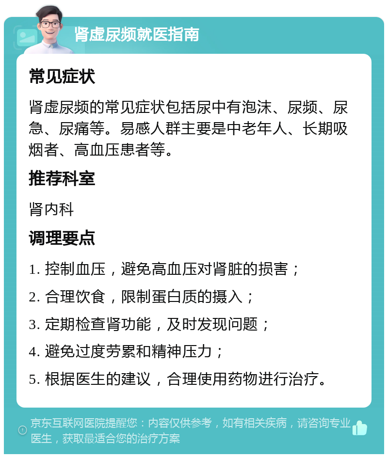 肾虚尿频就医指南 常见症状 肾虚尿频的常见症状包括尿中有泡沫、尿频、尿急、尿痛等。易感人群主要是中老年人、长期吸烟者、高血压患者等。 推荐科室 肾内科 调理要点 1. 控制血压，避免高血压对肾脏的损害； 2. 合理饮食，限制蛋白质的摄入； 3. 定期检查肾功能，及时发现问题； 4. 避免过度劳累和精神压力； 5. 根据医生的建议，合理使用药物进行治疗。