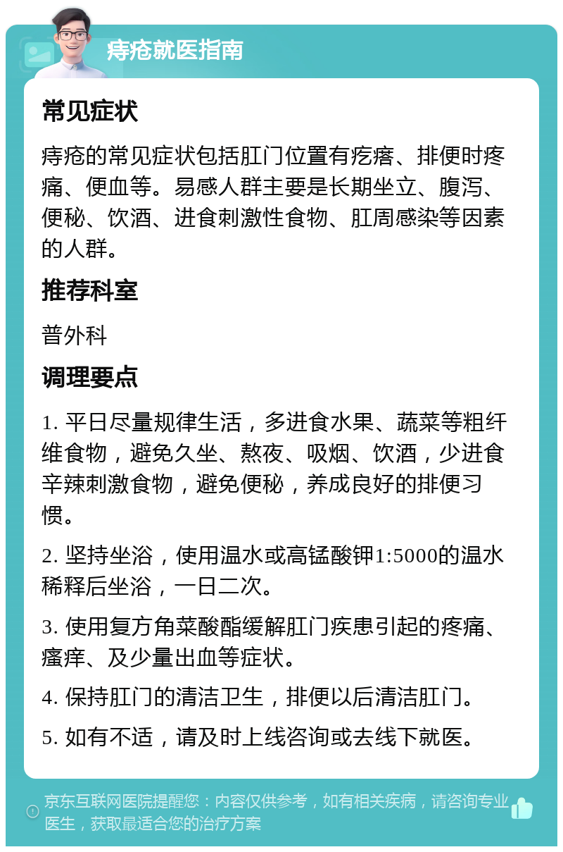 痔疮就医指南 常见症状 痔疮的常见症状包括肛门位置有疙瘩、排便时疼痛、便血等。易感人群主要是长期坐立、腹泻、便秘、饮酒、进食刺激性食物、肛周感染等因素的人群。 推荐科室 普外科 调理要点 1. 平日尽量规律生活，多进食水果、蔬菜等粗纤维食物，避免久坐、熬夜、吸烟、饮酒，少进食辛辣刺激食物，避免便秘，养成良好的排便习惯。 2. 坚持坐浴，使用温水或高锰酸钾1:5000的温水稀释后坐浴，一日二次。 3. 使用复方角菜酸酯缓解肛门疾患引起的疼痛、瘙痒、及少量出血等症状。 4. 保持肛门的清洁卫生，排便以后清洁肛门。 5. 如有不适，请及时上线咨询或去线下就医。