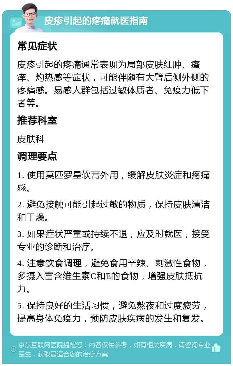 皮疹引起的疼痛就医指南 常见症状 皮疹引起的疼痛通常表现为局部皮肤红肿、瘙痒、灼热感等症状，可能伴随有大臂后侧外侧的疼痛感。易感人群包括过敏体质者、免疫力低下者等。 推荐科室 皮肤科 调理要点 1. 使用莫匹罗星软膏外用，缓解皮肤炎症和疼痛感。 2. 避免接触可能引起过敏的物质，保持皮肤清洁和干燥。 3. 如果症状严重或持续不退，应及时就医，接受专业的诊断和治疗。 4. 注意饮食调理，避免食用辛辣、刺激性食物，多摄入富含维生素C和E的食物，增强皮肤抵抗力。 5. 保持良好的生活习惯，避免熬夜和过度疲劳，提高身体免疫力，预防皮肤疾病的发生和复发。