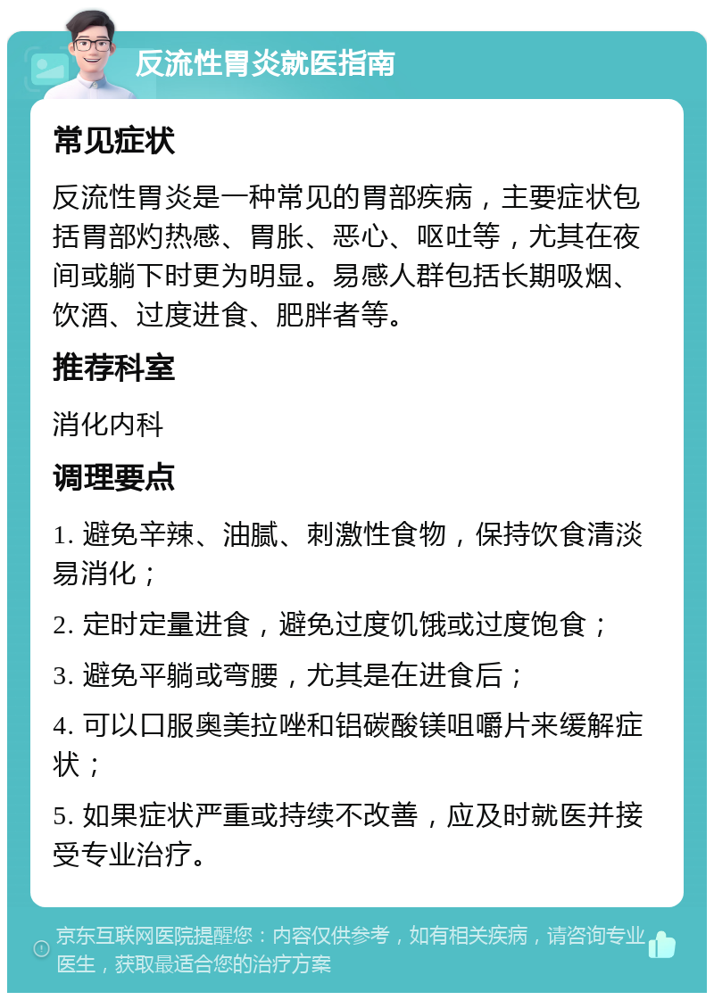 反流性胃炎就医指南 常见症状 反流性胃炎是一种常见的胃部疾病，主要症状包括胃部灼热感、胃胀、恶心、呕吐等，尤其在夜间或躺下时更为明显。易感人群包括长期吸烟、饮酒、过度进食、肥胖者等。 推荐科室 消化内科 调理要点 1. 避免辛辣、油腻、刺激性食物，保持饮食清淡易消化； 2. 定时定量进食，避免过度饥饿或过度饱食； 3. 避免平躺或弯腰，尤其是在进食后； 4. 可以口服奥美拉唑和铝碳酸镁咀嚼片来缓解症状； 5. 如果症状严重或持续不改善，应及时就医并接受专业治疗。