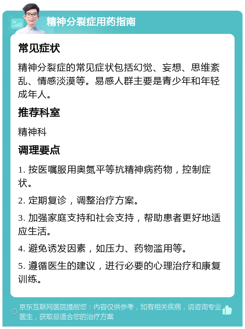 精神分裂症用药指南 常见症状 精神分裂症的常见症状包括幻觉、妄想、思维紊乱、情感淡漠等。易感人群主要是青少年和年轻成年人。 推荐科室 精神科 调理要点 1. 按医嘱服用奥氮平等抗精神病药物，控制症状。 2. 定期复诊，调整治疗方案。 3. 加强家庭支持和社会支持，帮助患者更好地适应生活。 4. 避免诱发因素，如压力、药物滥用等。 5. 遵循医生的建议，进行必要的心理治疗和康复训练。