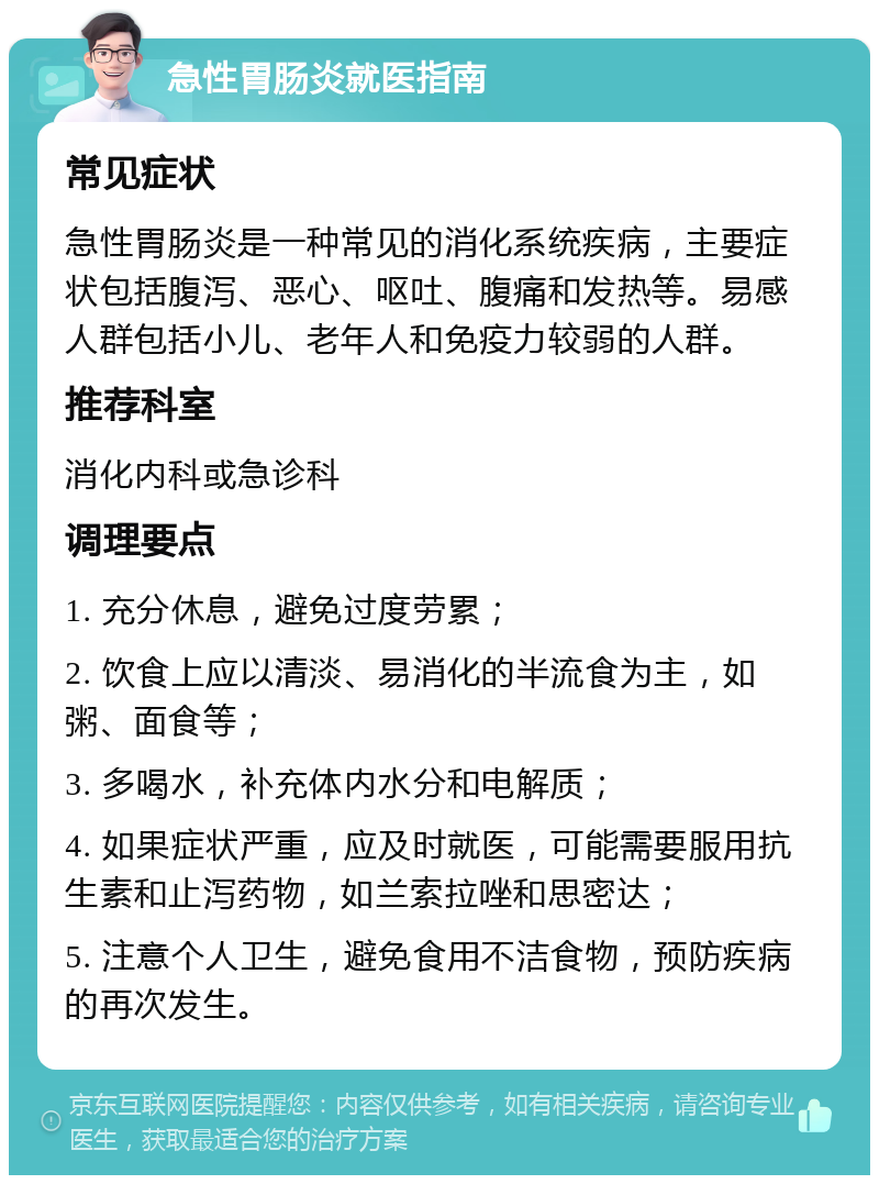 急性胃肠炎就医指南 常见症状 急性胃肠炎是一种常见的消化系统疾病，主要症状包括腹泻、恶心、呕吐、腹痛和发热等。易感人群包括小儿、老年人和免疫力较弱的人群。 推荐科室 消化内科或急诊科 调理要点 1. 充分休息，避免过度劳累； 2. 饮食上应以清淡、易消化的半流食为主，如粥、面食等； 3. 多喝水，补充体内水分和电解质； 4. 如果症状严重，应及时就医，可能需要服用抗生素和止泻药物，如兰索拉唑和思密达； 5. 注意个人卫生，避免食用不洁食物，预防疾病的再次发生。