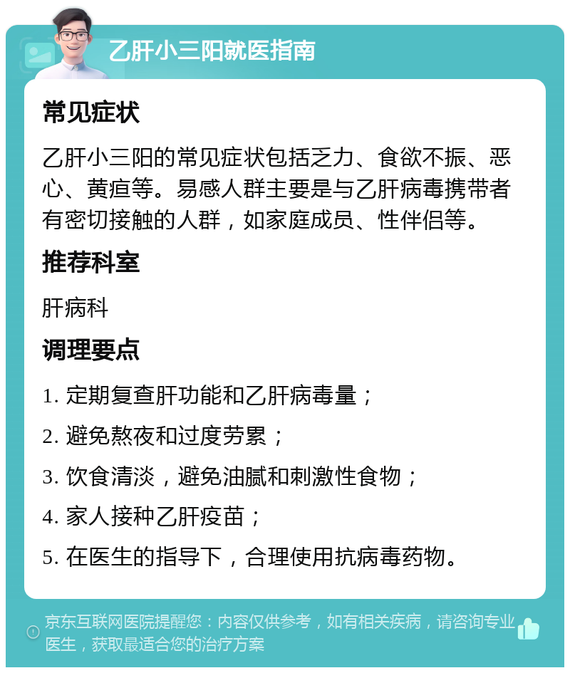 乙肝小三阳就医指南 常见症状 乙肝小三阳的常见症状包括乏力、食欲不振、恶心、黄疸等。易感人群主要是与乙肝病毒携带者有密切接触的人群，如家庭成员、性伴侣等。 推荐科室 肝病科 调理要点 1. 定期复查肝功能和乙肝病毒量； 2. 避免熬夜和过度劳累； 3. 饮食清淡，避免油腻和刺激性食物； 4. 家人接种乙肝疫苗； 5. 在医生的指导下，合理使用抗病毒药物。