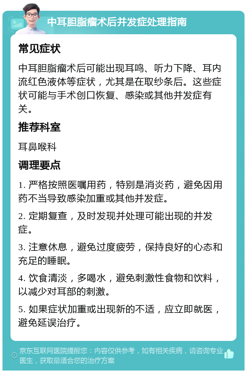 中耳胆脂瘤术后并发症处理指南 常见症状 中耳胆脂瘤术后可能出现耳鸣、听力下降、耳内流红色液体等症状，尤其是在取纱条后。这些症状可能与手术创口恢复、感染或其他并发症有关。 推荐科室 耳鼻喉科 调理要点 1. 严格按照医嘱用药，特别是消炎药，避免因用药不当导致感染加重或其他并发症。 2. 定期复查，及时发现并处理可能出现的并发症。 3. 注意休息，避免过度疲劳，保持良好的心态和充足的睡眠。 4. 饮食清淡，多喝水，避免刺激性食物和饮料，以减少对耳部的刺激。 5. 如果症状加重或出现新的不适，应立即就医，避免延误治疗。