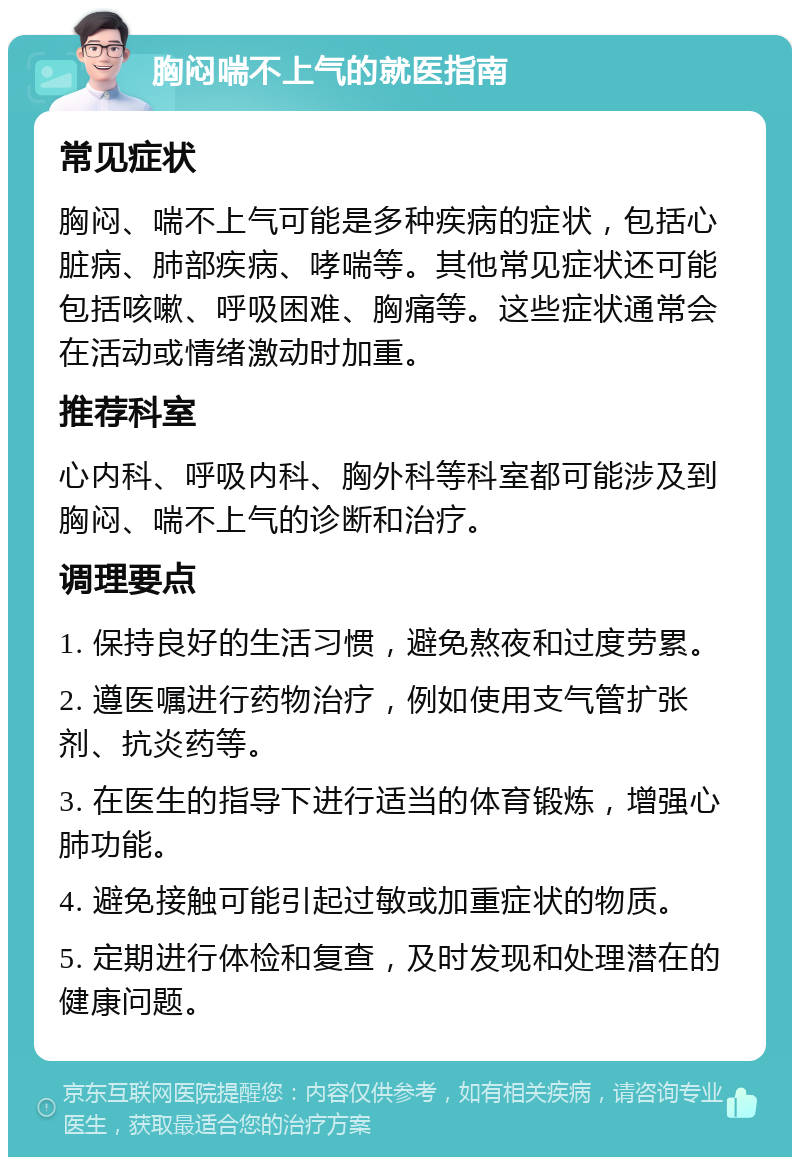 胸闷喘不上气的就医指南 常见症状 胸闷、喘不上气可能是多种疾病的症状，包括心脏病、肺部疾病、哮喘等。其他常见症状还可能包括咳嗽、呼吸困难、胸痛等。这些症状通常会在活动或情绪激动时加重。 推荐科室 心内科、呼吸内科、胸外科等科室都可能涉及到胸闷、喘不上气的诊断和治疗。 调理要点 1. 保持良好的生活习惯，避免熬夜和过度劳累。 2. 遵医嘱进行药物治疗，例如使用支气管扩张剂、抗炎药等。 3. 在医生的指导下进行适当的体育锻炼，增强心肺功能。 4. 避免接触可能引起过敏或加重症状的物质。 5. 定期进行体检和复查，及时发现和处理潜在的健康问题。