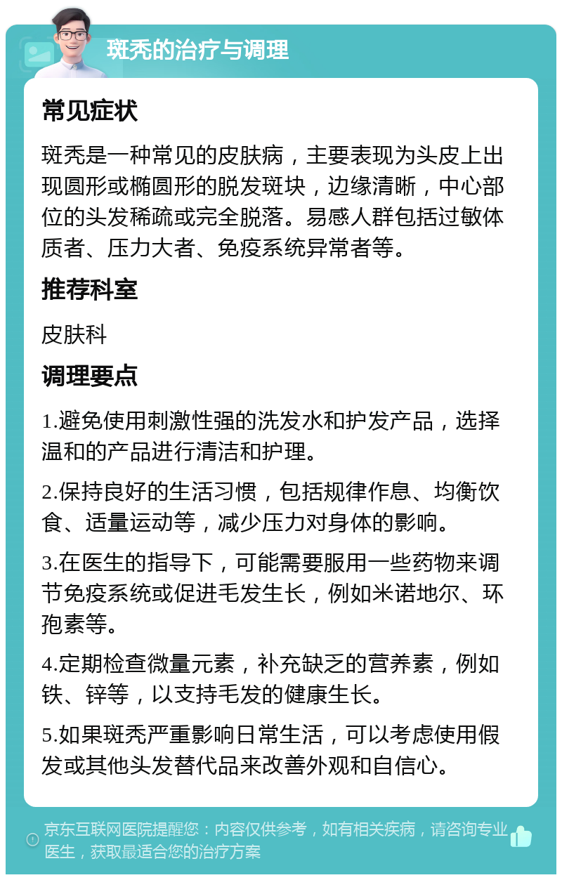 斑秃的治疗与调理 常见症状 斑秃是一种常见的皮肤病，主要表现为头皮上出现圆形或椭圆形的脱发斑块，边缘清晰，中心部位的头发稀疏或完全脱落。易感人群包括过敏体质者、压力大者、免疫系统异常者等。 推荐科室 皮肤科 调理要点 1.避免使用刺激性强的洗发水和护发产品，选择温和的产品进行清洁和护理。 2.保持良好的生活习惯，包括规律作息、均衡饮食、适量运动等，减少压力对身体的影响。 3.在医生的指导下，可能需要服用一些药物来调节免疫系统或促进毛发生长，例如米诺地尔、环孢素等。 4.定期检查微量元素，补充缺乏的营养素，例如铁、锌等，以支持毛发的健康生长。 5.如果斑秃严重影响日常生活，可以考虑使用假发或其他头发替代品来改善外观和自信心。