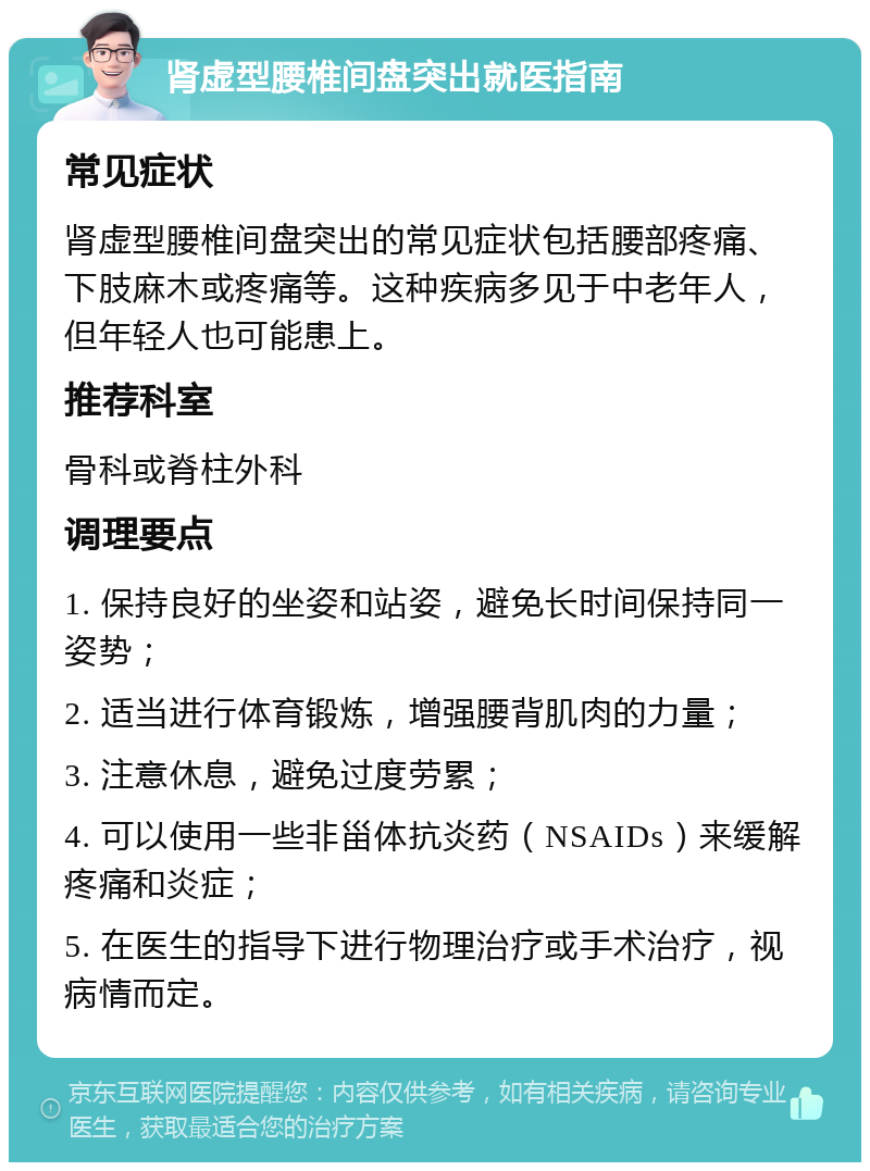 肾虚型腰椎间盘突出就医指南 常见症状 肾虚型腰椎间盘突出的常见症状包括腰部疼痛、下肢麻木或疼痛等。这种疾病多见于中老年人，但年轻人也可能患上。 推荐科室 骨科或脊柱外科 调理要点 1. 保持良好的坐姿和站姿，避免长时间保持同一姿势； 2. 适当进行体育锻炼，增强腰背肌肉的力量； 3. 注意休息，避免过度劳累； 4. 可以使用一些非甾体抗炎药（NSAIDs）来缓解疼痛和炎症； 5. 在医生的指导下进行物理治疗或手术治疗，视病情而定。