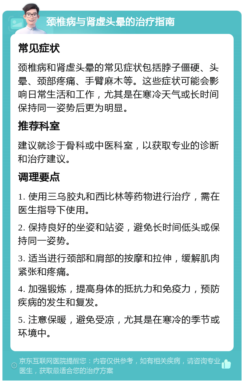 颈椎病与肾虚头晕的治疗指南 常见症状 颈椎病和肾虚头晕的常见症状包括脖子僵硬、头晕、颈部疼痛、手臂麻木等。这些症状可能会影响日常生活和工作，尤其是在寒冷天气或长时间保持同一姿势后更为明显。 推荐科室 建议就诊于骨科或中医科室，以获取专业的诊断和治疗建议。 调理要点 1. 使用三乌胶丸和西比林等药物进行治疗，需在医生指导下使用。 2. 保持良好的坐姿和站姿，避免长时间低头或保持同一姿势。 3. 适当进行颈部和肩部的按摩和拉伸，缓解肌肉紧张和疼痛。 4. 加强锻炼，提高身体的抵抗力和免疫力，预防疾病的发生和复发。 5. 注意保暖，避免受凉，尤其是在寒冷的季节或环境中。