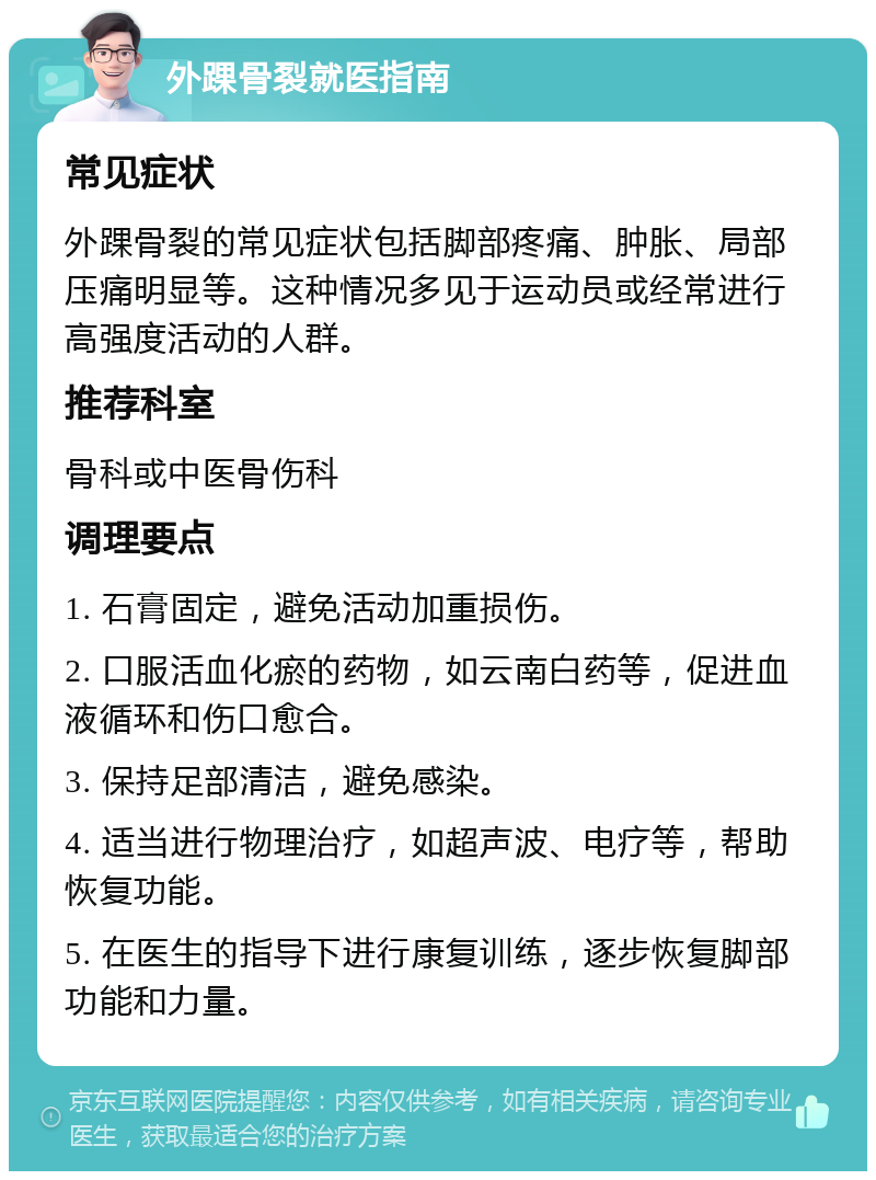 外踝骨裂就医指南 常见症状 外踝骨裂的常见症状包括脚部疼痛、肿胀、局部压痛明显等。这种情况多见于运动员或经常进行高强度活动的人群。 推荐科室 骨科或中医骨伤科 调理要点 1. 石膏固定，避免活动加重损伤。 2. 口服活血化瘀的药物，如云南白药等，促进血液循环和伤口愈合。 3. 保持足部清洁，避免感染。 4. 适当进行物理治疗，如超声波、电疗等，帮助恢复功能。 5. 在医生的指导下进行康复训练，逐步恢复脚部功能和力量。