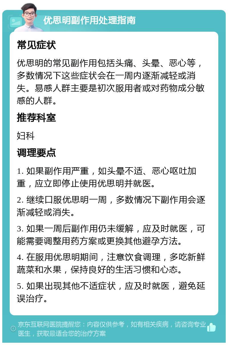 优思明副作用处理指南 常见症状 优思明的常见副作用包括头痛、头晕、恶心等，多数情况下这些症状会在一周内逐渐减轻或消失。易感人群主要是初次服用者或对药物成分敏感的人群。 推荐科室 妇科 调理要点 1. 如果副作用严重，如头晕不适、恶心呕吐加重，应立即停止使用优思明并就医。 2. 继续口服优思明一周，多数情况下副作用会逐渐减轻或消失。 3. 如果一周后副作用仍未缓解，应及时就医，可能需要调整用药方案或更换其他避孕方法。 4. 在服用优思明期间，注意饮食调理，多吃新鲜蔬菜和水果，保持良好的生活习惯和心态。 5. 如果出现其他不适症状，应及时就医，避免延误治疗。