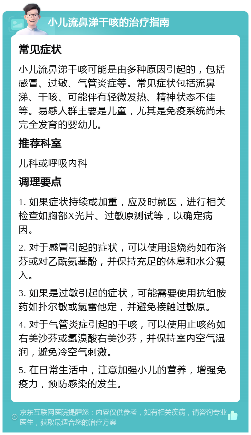 小儿流鼻涕干咳的治疗指南 常见症状 小儿流鼻涕干咳可能是由多种原因引起的，包括感冒、过敏、气管炎症等。常见症状包括流鼻涕、干咳、可能伴有轻微发热、精神状态不佳等。易感人群主要是儿童，尤其是免疫系统尚未完全发育的婴幼儿。 推荐科室 儿科或呼吸内科 调理要点 1. 如果症状持续或加重，应及时就医，进行相关检查如胸部X光片、过敏原测试等，以确定病因。 2. 对于感冒引起的症状，可以使用退烧药如布洛芬或对乙酰氨基酚，并保持充足的休息和水分摄入。 3. 如果是过敏引起的症状，可能需要使用抗组胺药如扑尔敏或氯雷他定，并避免接触过敏原。 4. 对于气管炎症引起的干咳，可以使用止咳药如右美沙芬或氢溴酸右美沙芬，并保持室内空气湿润，避免冷空气刺激。 5. 在日常生活中，注意加强小儿的营养，增强免疫力，预防感染的发生。