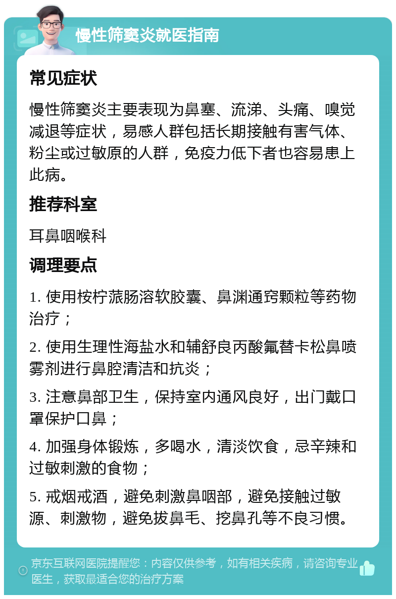 慢性筛窦炎就医指南 常见症状 慢性筛窦炎主要表现为鼻塞、流涕、头痛、嗅觉减退等症状，易感人群包括长期接触有害气体、粉尘或过敏原的人群，免疫力低下者也容易患上此病。 推荐科室 耳鼻咽喉科 调理要点 1. 使用桉柠蒎肠溶软胶囊、鼻渊通窍颗粒等药物治疗； 2. 使用生理性海盐水和辅舒良丙酸氟替卡松鼻喷雾剂进行鼻腔清洁和抗炎； 3. 注意鼻部卫生，保持室内通风良好，出门戴口罩保护口鼻； 4. 加强身体锻炼，多喝水，清淡饮食，忌辛辣和过敏刺激的食物； 5. 戒烟戒酒，避免刺激鼻咽部，避免接触过敏源、刺激物，避免拔鼻毛、挖鼻孔等不良习惯。