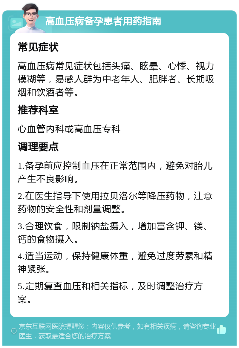 高血压病备孕患者用药指南 常见症状 高血压病常见症状包括头痛、眩晕、心悸、视力模糊等，易感人群为中老年人、肥胖者、长期吸烟和饮酒者等。 推荐科室 心血管内科或高血压专科 调理要点 1.备孕前应控制血压在正常范围内，避免对胎儿产生不良影响。 2.在医生指导下使用拉贝洛尔等降压药物，注意药物的安全性和剂量调整。 3.合理饮食，限制钠盐摄入，增加富含钾、镁、钙的食物摄入。 4.适当运动，保持健康体重，避免过度劳累和精神紧张。 5.定期复查血压和相关指标，及时调整治疗方案。