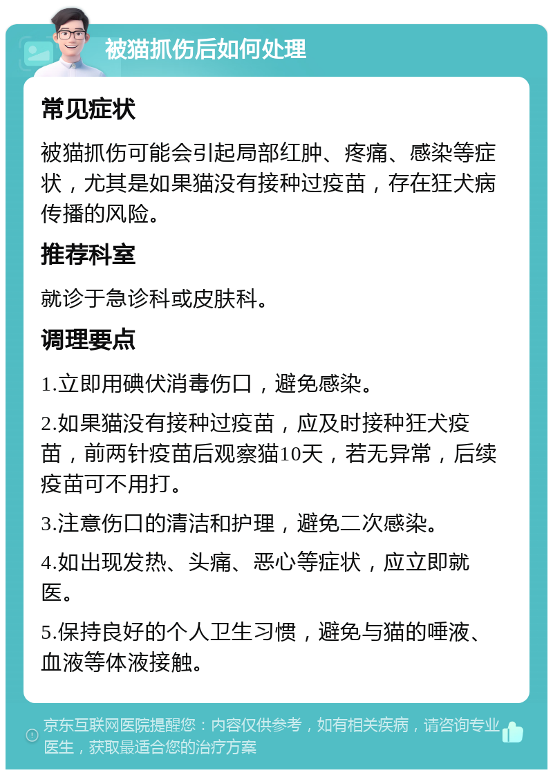 被猫抓伤后如何处理 常见症状 被猫抓伤可能会引起局部红肿、疼痛、感染等症状，尤其是如果猫没有接种过疫苗，存在狂犬病传播的风险。 推荐科室 就诊于急诊科或皮肤科。 调理要点 1.立即用碘伏消毒伤口，避免感染。 2.如果猫没有接种过疫苗，应及时接种狂犬疫苗，前两针疫苗后观察猫10天，若无异常，后续疫苗可不用打。 3.注意伤口的清洁和护理，避免二次感染。 4.如出现发热、头痛、恶心等症状，应立即就医。 5.保持良好的个人卫生习惯，避免与猫的唾液、血液等体液接触。