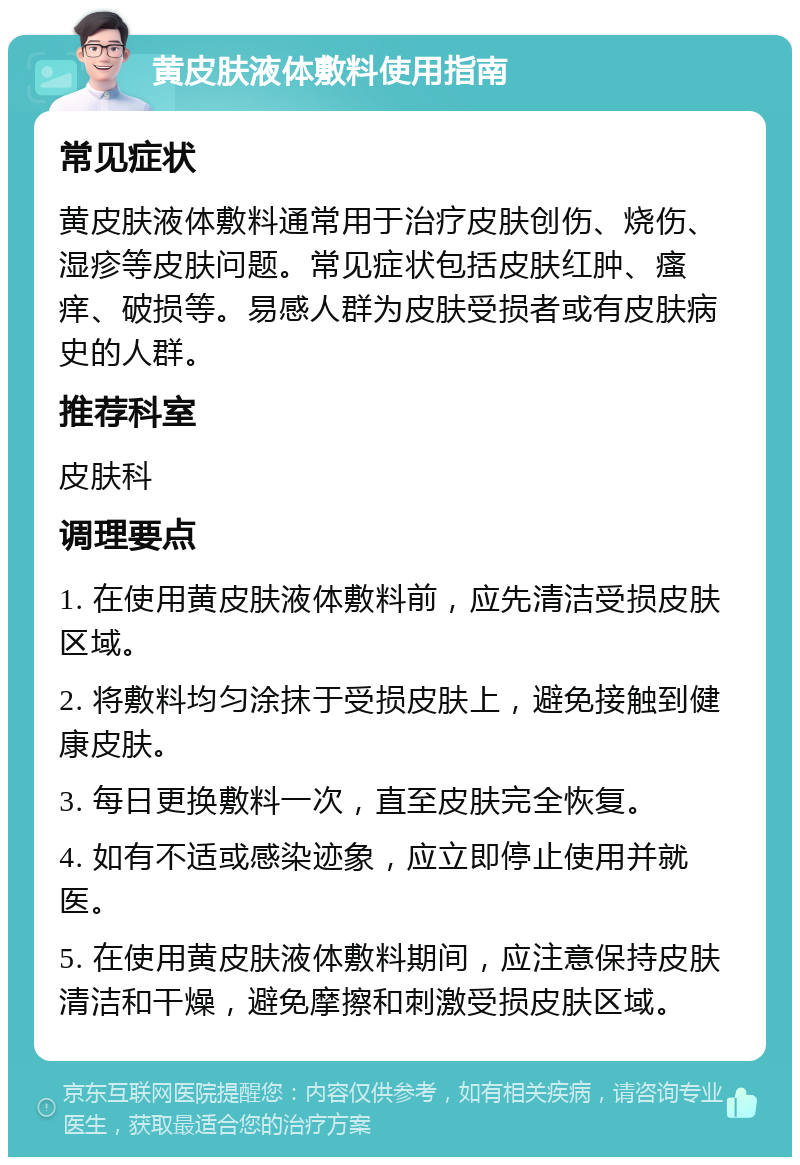 黄皮肤液体敷料使用指南 常见症状 黄皮肤液体敷料通常用于治疗皮肤创伤、烧伤、湿疹等皮肤问题。常见症状包括皮肤红肿、瘙痒、破损等。易感人群为皮肤受损者或有皮肤病史的人群。 推荐科室 皮肤科 调理要点 1. 在使用黄皮肤液体敷料前，应先清洁受损皮肤区域。 2. 将敷料均匀涂抹于受损皮肤上，避免接触到健康皮肤。 3. 每日更换敷料一次，直至皮肤完全恢复。 4. 如有不适或感染迹象，应立即停止使用并就医。 5. 在使用黄皮肤液体敷料期间，应注意保持皮肤清洁和干燥，避免摩擦和刺激受损皮肤区域。