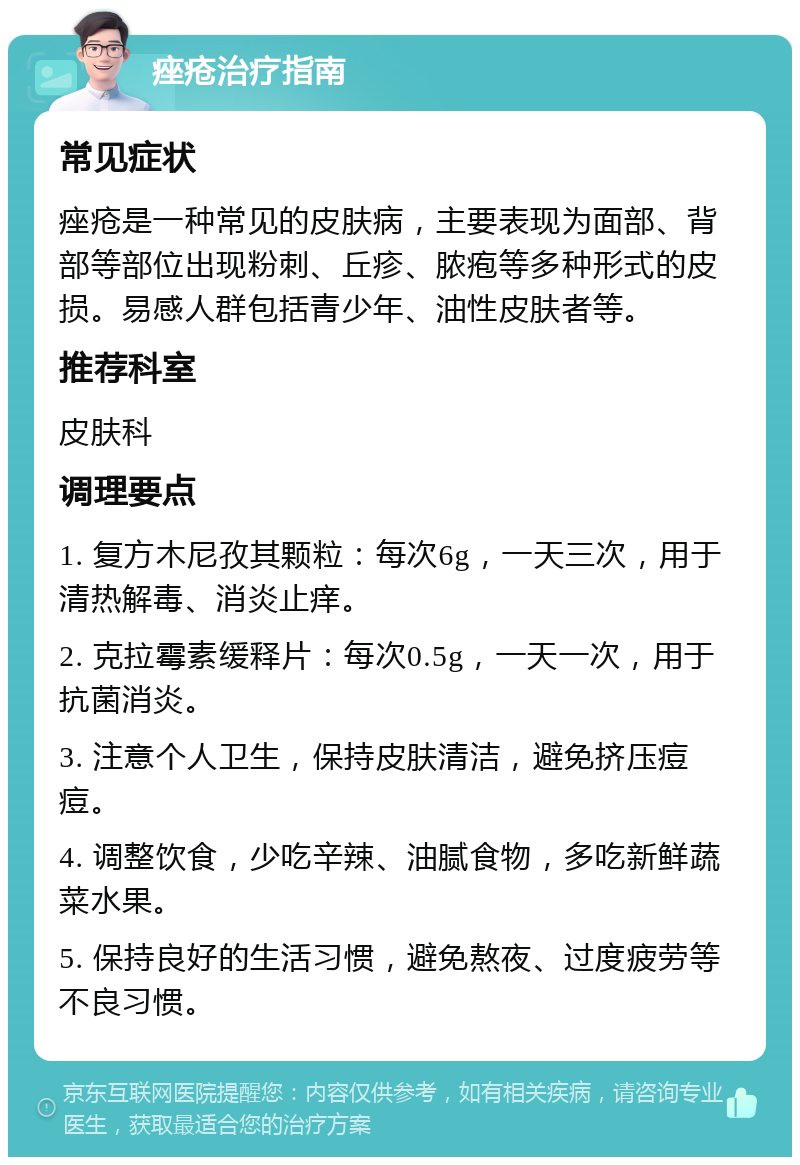 痤疮治疗指南 常见症状 痤疮是一种常见的皮肤病，主要表现为面部、背部等部位出现粉刺、丘疹、脓疱等多种形式的皮损。易感人群包括青少年、油性皮肤者等。 推荐科室 皮肤科 调理要点 1. 复方木尼孜其颗粒：每次6g，一天三次，用于清热解毒、消炎止痒。 2. 克拉霉素缓释片：每次0.5g，一天一次，用于抗菌消炎。 3. 注意个人卫生，保持皮肤清洁，避免挤压痘痘。 4. 调整饮食，少吃辛辣、油腻食物，多吃新鲜蔬菜水果。 5. 保持良好的生活习惯，避免熬夜、过度疲劳等不良习惯。