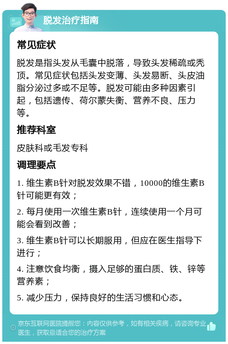 脱发治疗指南 常见症状 脱发是指头发从毛囊中脱落，导致头发稀疏或秃顶。常见症状包括头发变薄、头发易断、头皮油脂分泌过多或不足等。脱发可能由多种因素引起，包括遗传、荷尔蒙失衡、营养不良、压力等。 推荐科室 皮肤科或毛发专科 调理要点 1. 维生素B针对脱发效果不错，10000的维生素B针可能更有效； 2. 每月使用一次维生素B针，连续使用一个月可能会看到改善； 3. 维生素B针可以长期服用，但应在医生指导下进行； 4. 注意饮食均衡，摄入足够的蛋白质、铁、锌等营养素； 5. 减少压力，保持良好的生活习惯和心态。