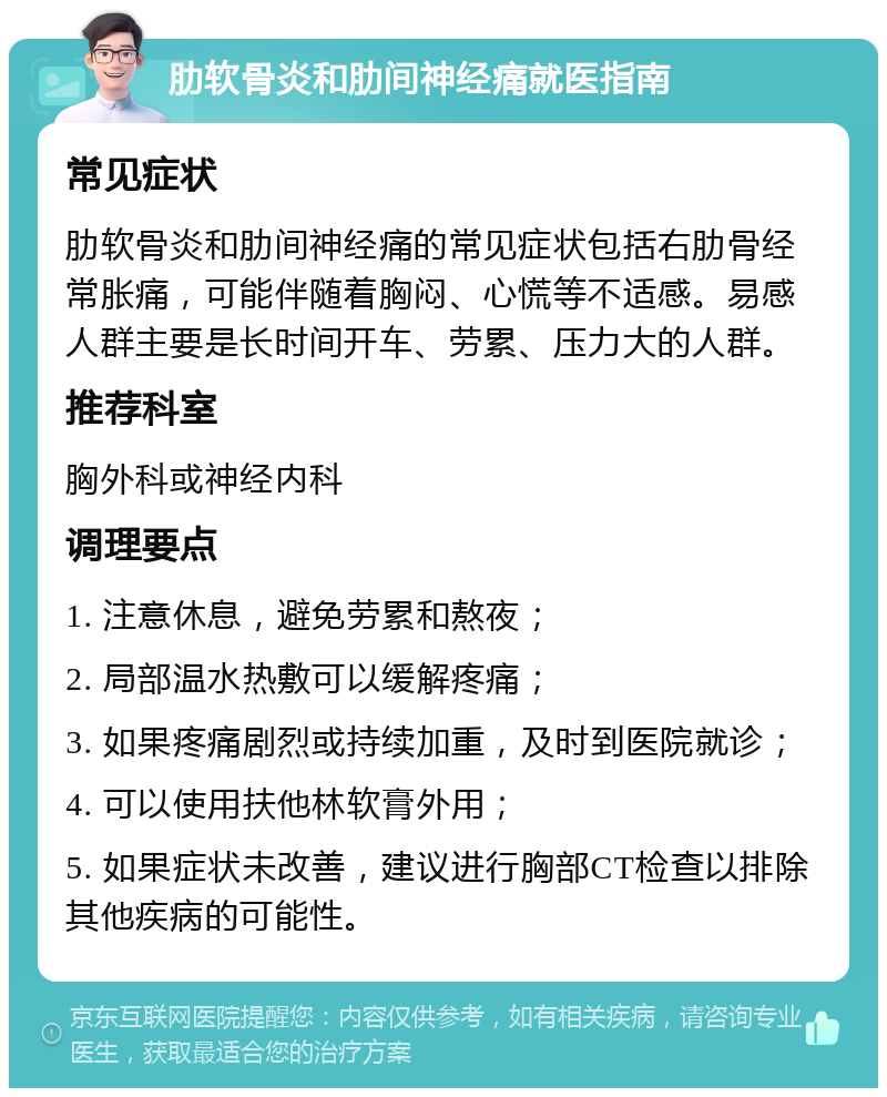 肋软骨炎和肋间神经痛就医指南 常见症状 肋软骨炎和肋间神经痛的常见症状包括右肋骨经常胀痛，可能伴随着胸闷、心慌等不适感。易感人群主要是长时间开车、劳累、压力大的人群。 推荐科室 胸外科或神经内科 调理要点 1. 注意休息，避免劳累和熬夜； 2. 局部温水热敷可以缓解疼痛； 3. 如果疼痛剧烈或持续加重，及时到医院就诊； 4. 可以使用扶他林软膏外用； 5. 如果症状未改善，建议进行胸部CT检查以排除其他疾病的可能性。