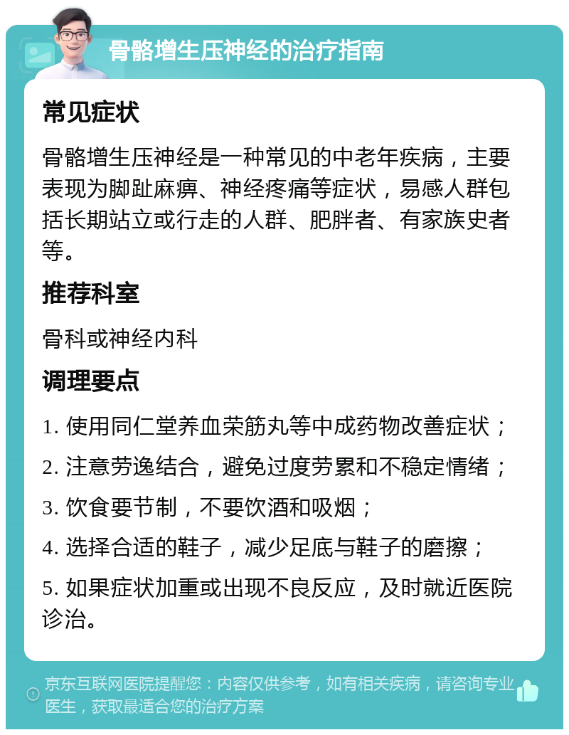 骨骼增生压神经的治疗指南 常见症状 骨骼增生压神经是一种常见的中老年疾病，主要表现为脚趾麻痹、神经疼痛等症状，易感人群包括长期站立或行走的人群、肥胖者、有家族史者等。 推荐科室 骨科或神经内科 调理要点 1. 使用同仁堂养血荣筋丸等中成药物改善症状； 2. 注意劳逸结合，避免过度劳累和不稳定情绪； 3. 饮食要节制，不要饮酒和吸烟； 4. 选择合适的鞋子，减少足底与鞋子的磨擦； 5. 如果症状加重或出现不良反应，及时就近医院诊治。