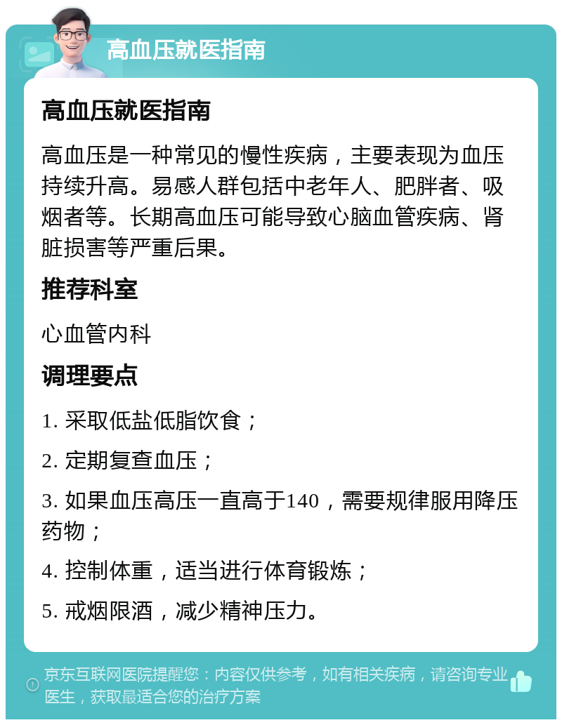 高血压就医指南 高血压就医指南 高血压是一种常见的慢性疾病，主要表现为血压持续升高。易感人群包括中老年人、肥胖者、吸烟者等。长期高血压可能导致心脑血管疾病、肾脏损害等严重后果。 推荐科室 心血管内科 调理要点 1. 采取低盐低脂饮食； 2. 定期复查血压； 3. 如果血压高压一直高于140，需要规律服用降压药物； 4. 控制体重，适当进行体育锻炼； 5. 戒烟限酒，减少精神压力。