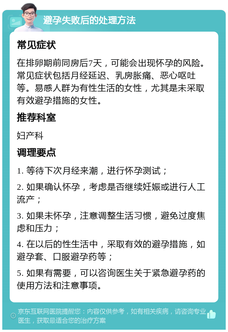 避孕失败后的处理方法 常见症状 在排卵期前同房后7天，可能会出现怀孕的风险。常见症状包括月经延迟、乳房胀痛、恶心呕吐等。易感人群为有性生活的女性，尤其是未采取有效避孕措施的女性。 推荐科室 妇产科 调理要点 1. 等待下次月经来潮，进行怀孕测试； 2. 如果确认怀孕，考虑是否继续妊娠或进行人工流产； 3. 如果未怀孕，注意调整生活习惯，避免过度焦虑和压力； 4. 在以后的性生活中，采取有效的避孕措施，如避孕套、口服避孕药等； 5. 如果有需要，可以咨询医生关于紧急避孕药的使用方法和注意事项。