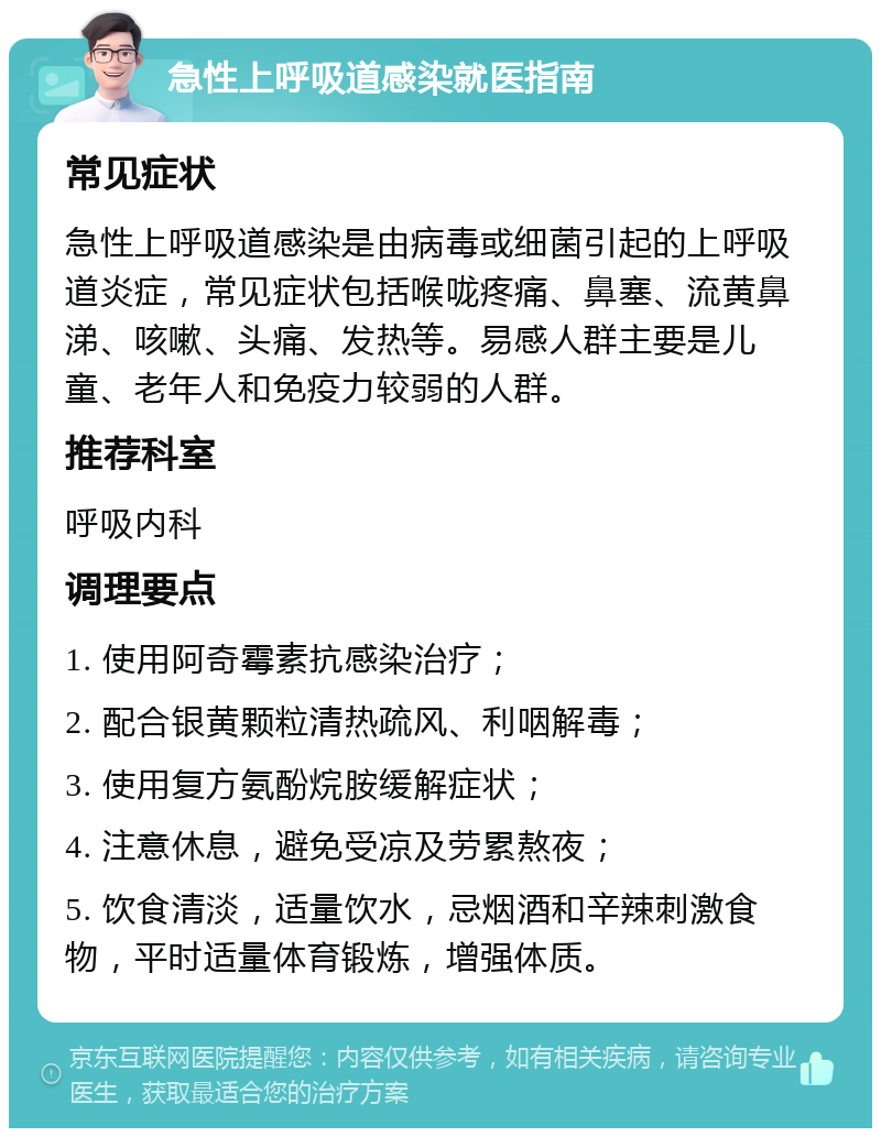 急性上呼吸道感染就医指南 常见症状 急性上呼吸道感染是由病毒或细菌引起的上呼吸道炎症，常见症状包括喉咙疼痛、鼻塞、流黄鼻涕、咳嗽、头痛、发热等。易感人群主要是儿童、老年人和免疫力较弱的人群。 推荐科室 呼吸内科 调理要点 1. 使用阿奇霉素抗感染治疗； 2. 配合银黄颗粒清热疏风、利咽解毒； 3. 使用复方氨酚烷胺缓解症状； 4. 注意休息，避免受凉及劳累熬夜； 5. 饮食清淡，适量饮水，忌烟酒和辛辣刺激食物，平时适量体育锻炼，增强体质。