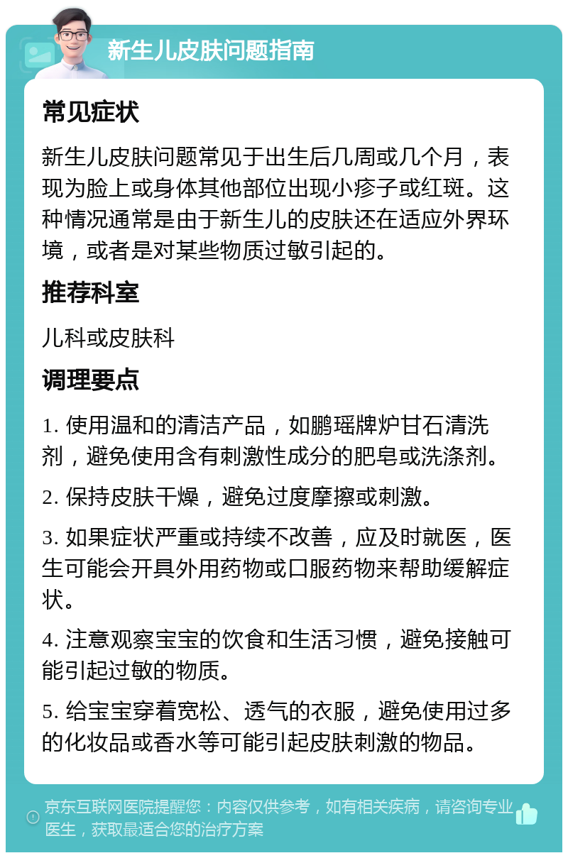 新生儿皮肤问题指南 常见症状 新生儿皮肤问题常见于出生后几周或几个月，表现为脸上或身体其他部位出现小疹子或红斑。这种情况通常是由于新生儿的皮肤还在适应外界环境，或者是对某些物质过敏引起的。 推荐科室 儿科或皮肤科 调理要点 1. 使用温和的清洁产品，如鹏瑶牌炉甘石清洗剂，避免使用含有刺激性成分的肥皂或洗涤剂。 2. 保持皮肤干燥，避免过度摩擦或刺激。 3. 如果症状严重或持续不改善，应及时就医，医生可能会开具外用药物或口服药物来帮助缓解症状。 4. 注意观察宝宝的饮食和生活习惯，避免接触可能引起过敏的物质。 5. 给宝宝穿着宽松、透气的衣服，避免使用过多的化妆品或香水等可能引起皮肤刺激的物品。