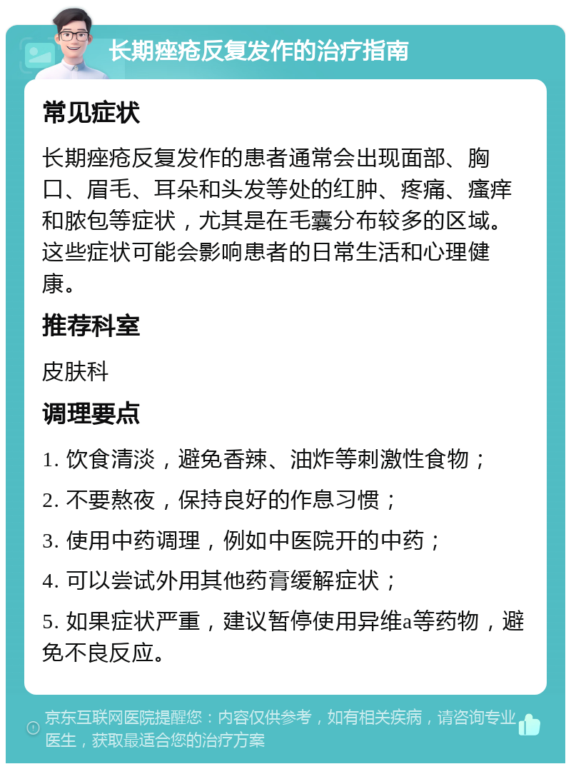 长期痤疮反复发作的治疗指南 常见症状 长期痤疮反复发作的患者通常会出现面部、胸口、眉毛、耳朵和头发等处的红肿、疼痛、瘙痒和脓包等症状，尤其是在毛囊分布较多的区域。这些症状可能会影响患者的日常生活和心理健康。 推荐科室 皮肤科 调理要点 1. 饮食清淡，避免香辣、油炸等刺激性食物； 2. 不要熬夜，保持良好的作息习惯； 3. 使用中药调理，例如中医院开的中药； 4. 可以尝试外用其他药膏缓解症状； 5. 如果症状严重，建议暂停使用异维a等药物，避免不良反应。