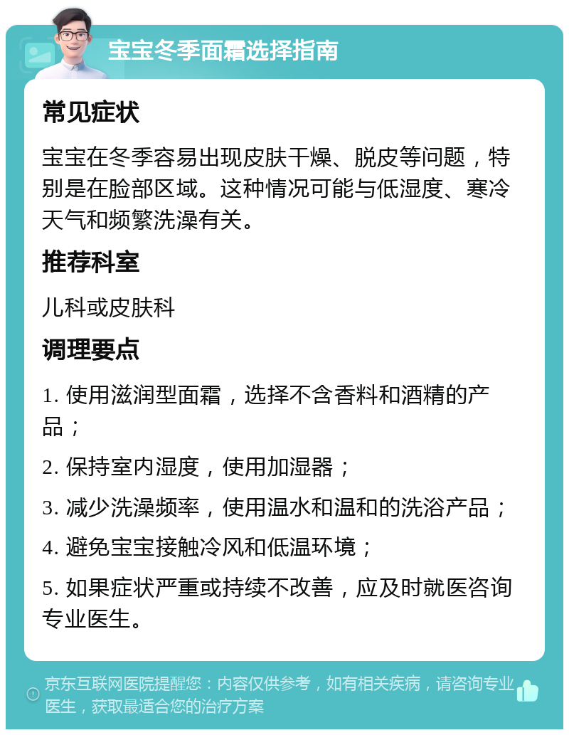 宝宝冬季面霜选择指南 常见症状 宝宝在冬季容易出现皮肤干燥、脱皮等问题，特别是在脸部区域。这种情况可能与低湿度、寒冷天气和频繁洗澡有关。 推荐科室 儿科或皮肤科 调理要点 1. 使用滋润型面霜，选择不含香料和酒精的产品； 2. 保持室内湿度，使用加湿器； 3. 减少洗澡频率，使用温水和温和的洗浴产品； 4. 避免宝宝接触冷风和低温环境； 5. 如果症状严重或持续不改善，应及时就医咨询专业医生。