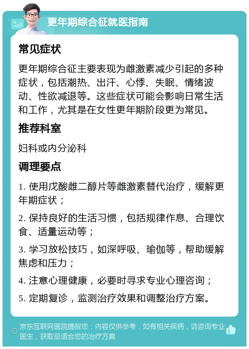 更年期综合征就医指南 常见症状 更年期综合征主要表现为雌激素减少引起的多种症状，包括潮热、出汗、心悸、失眠、情绪波动、性欲减退等。这些症状可能会影响日常生活和工作，尤其是在女性更年期阶段更为常见。 推荐科室 妇科或内分泌科 调理要点 1. 使用戊酸雌二醇片等雌激素替代治疗，缓解更年期症状； 2. 保持良好的生活习惯，包括规律作息、合理饮食、适量运动等； 3. 学习放松技巧，如深呼吸、瑜伽等，帮助缓解焦虑和压力； 4. 注意心理健康，必要时寻求专业心理咨询； 5. 定期复诊，监测治疗效果和调整治疗方案。