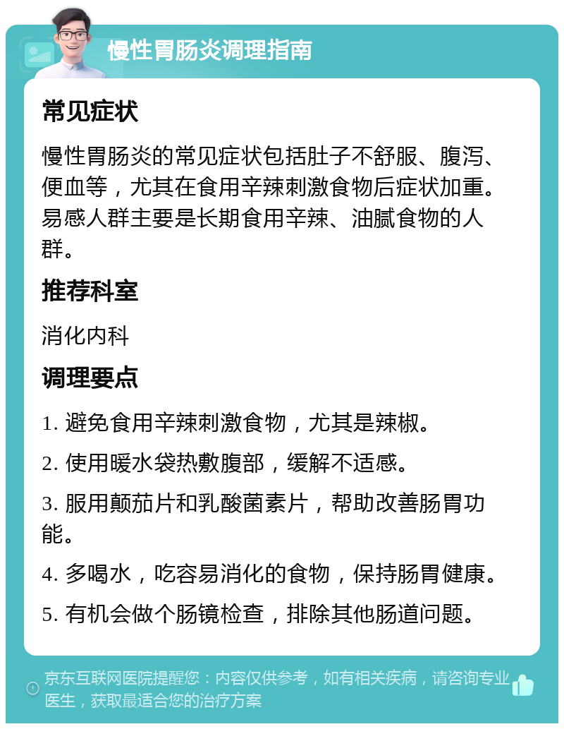 慢性胃肠炎调理指南 常见症状 慢性胃肠炎的常见症状包括肚子不舒服、腹泻、便血等，尤其在食用辛辣刺激食物后症状加重。易感人群主要是长期食用辛辣、油腻食物的人群。 推荐科室 消化内科 调理要点 1. 避免食用辛辣刺激食物，尤其是辣椒。 2. 使用暖水袋热敷腹部，缓解不适感。 3. 服用颠茄片和乳酸菌素片，帮助改善肠胃功能。 4. 多喝水，吃容易消化的食物，保持肠胃健康。 5. 有机会做个肠镜检查，排除其他肠道问题。