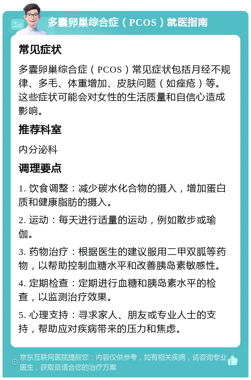 多囊卵巢综合症（PCOS）就医指南 常见症状 多囊卵巢综合症（PCOS）常见症状包括月经不规律、多毛、体重增加、皮肤问题（如痤疮）等。这些症状可能会对女性的生活质量和自信心造成影响。 推荐科室 内分泌科 调理要点 1. 饮食调整：减少碳水化合物的摄入，增加蛋白质和健康脂肪的摄入。 2. 运动：每天进行适量的运动，例如散步或瑜伽。 3. 药物治疗：根据医生的建议服用二甲双胍等药物，以帮助控制血糖水平和改善胰岛素敏感性。 4. 定期检查：定期进行血糖和胰岛素水平的检查，以监测治疗效果。 5. 心理支持：寻求家人、朋友或专业人士的支持，帮助应对疾病带来的压力和焦虑。