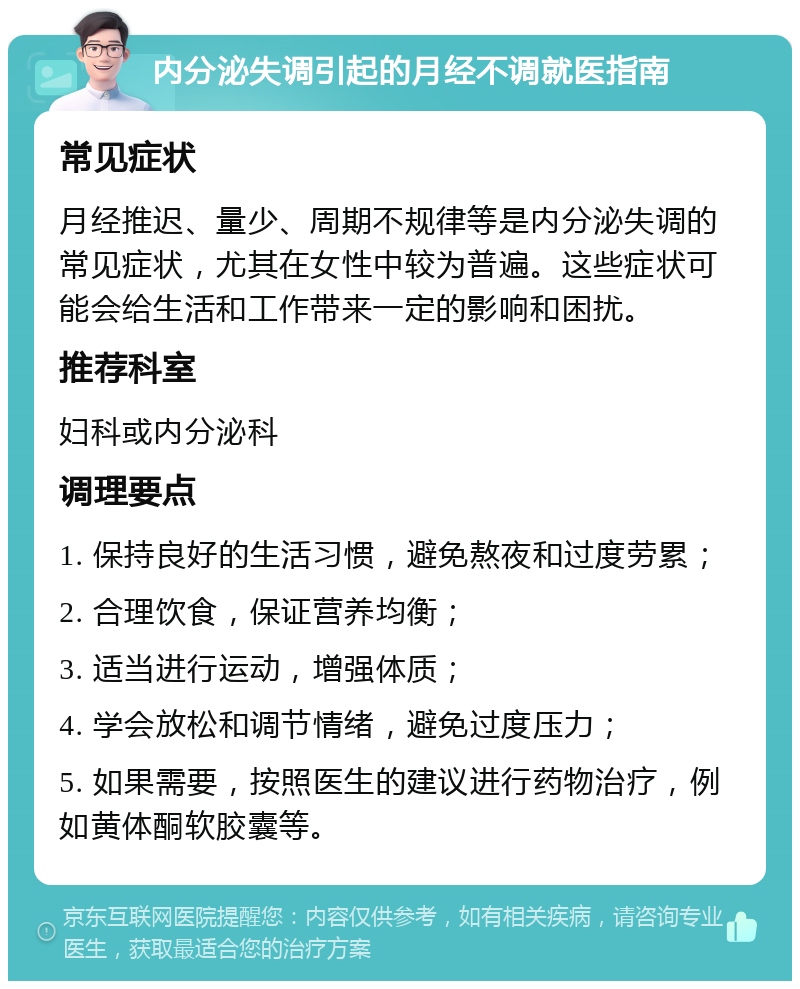 内分泌失调引起的月经不调就医指南 常见症状 月经推迟、量少、周期不规律等是内分泌失调的常见症状，尤其在女性中较为普遍。这些症状可能会给生活和工作带来一定的影响和困扰。 推荐科室 妇科或内分泌科 调理要点 1. 保持良好的生活习惯，避免熬夜和过度劳累； 2. 合理饮食，保证营养均衡； 3. 适当进行运动，增强体质； 4. 学会放松和调节情绪，避免过度压力； 5. 如果需要，按照医生的建议进行药物治疗，例如黄体酮软胶囊等。