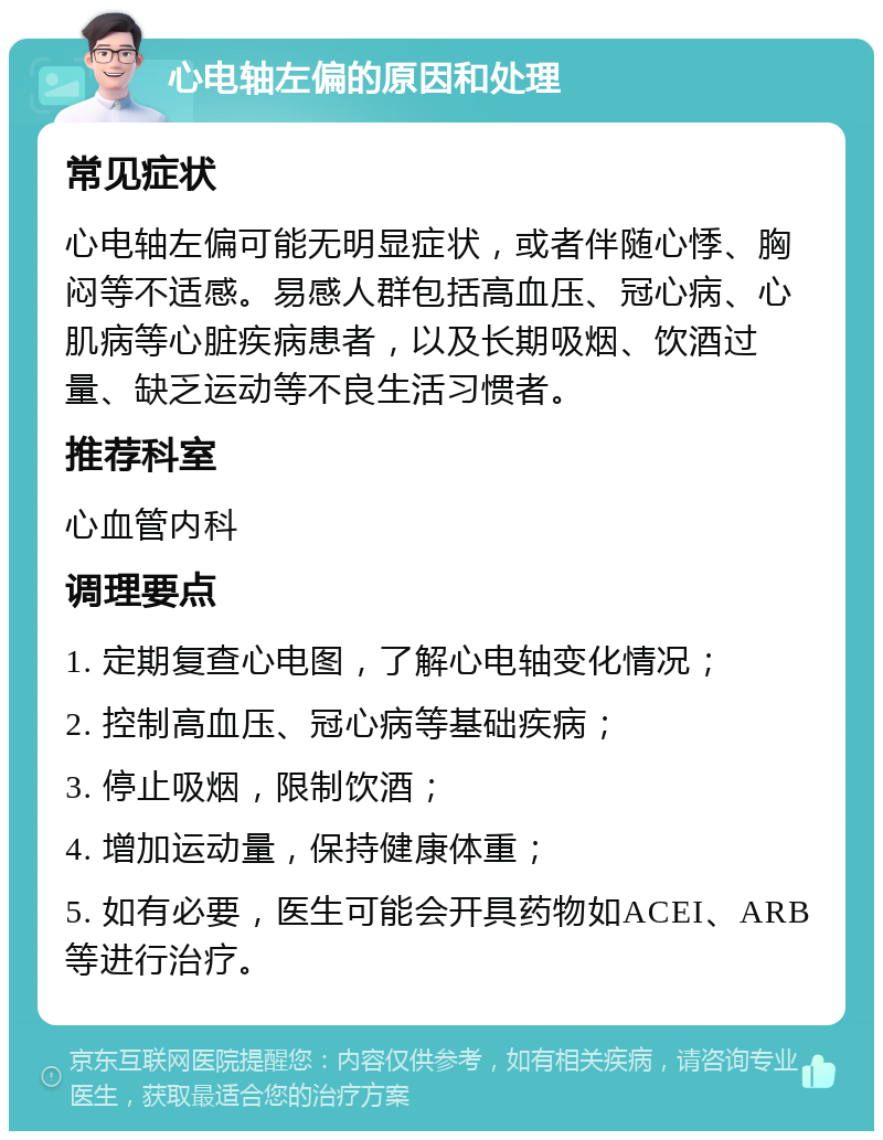 心电轴左偏的原因和处理 常见症状 心电轴左偏可能无明显症状，或者伴随心悸、胸闷等不适感。易感人群包括高血压、冠心病、心肌病等心脏疾病患者，以及长期吸烟、饮酒过量、缺乏运动等不良生活习惯者。 推荐科室 心血管内科 调理要点 1. 定期复查心电图，了解心电轴变化情况； 2. 控制高血压、冠心病等基础疾病； 3. 停止吸烟，限制饮酒； 4. 增加运动量，保持健康体重； 5. 如有必要，医生可能会开具药物如ACEI、ARB等进行治疗。