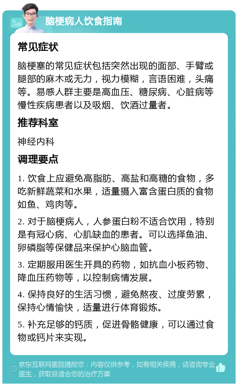 脑梗病人饮食指南 常见症状 脑梗塞的常见症状包括突然出现的面部、手臂或腿部的麻木或无力，视力模糊，言语困难，头痛等。易感人群主要是高血压、糖尿病、心脏病等慢性疾病患者以及吸烟、饮酒过量者。 推荐科室 神经内科 调理要点 1. 饮食上应避免高脂肪、高盐和高糖的食物，多吃新鲜蔬菜和水果，适量摄入富含蛋白质的食物如鱼、鸡肉等。 2. 对于脑梗病人，人参蛋白粉不适合饮用，特别是有冠心病、心肌缺血的患者。可以选择鱼油、卵磷脂等保健品来保护心脑血管。 3. 定期服用医生开具的药物，如抗血小板药物、降血压药物等，以控制病情发展。 4. 保持良好的生活习惯，避免熬夜、过度劳累，保持心情愉快，适量进行体育锻炼。 5. 补充足够的钙质，促进骨骼健康，可以通过食物或钙片来实现。