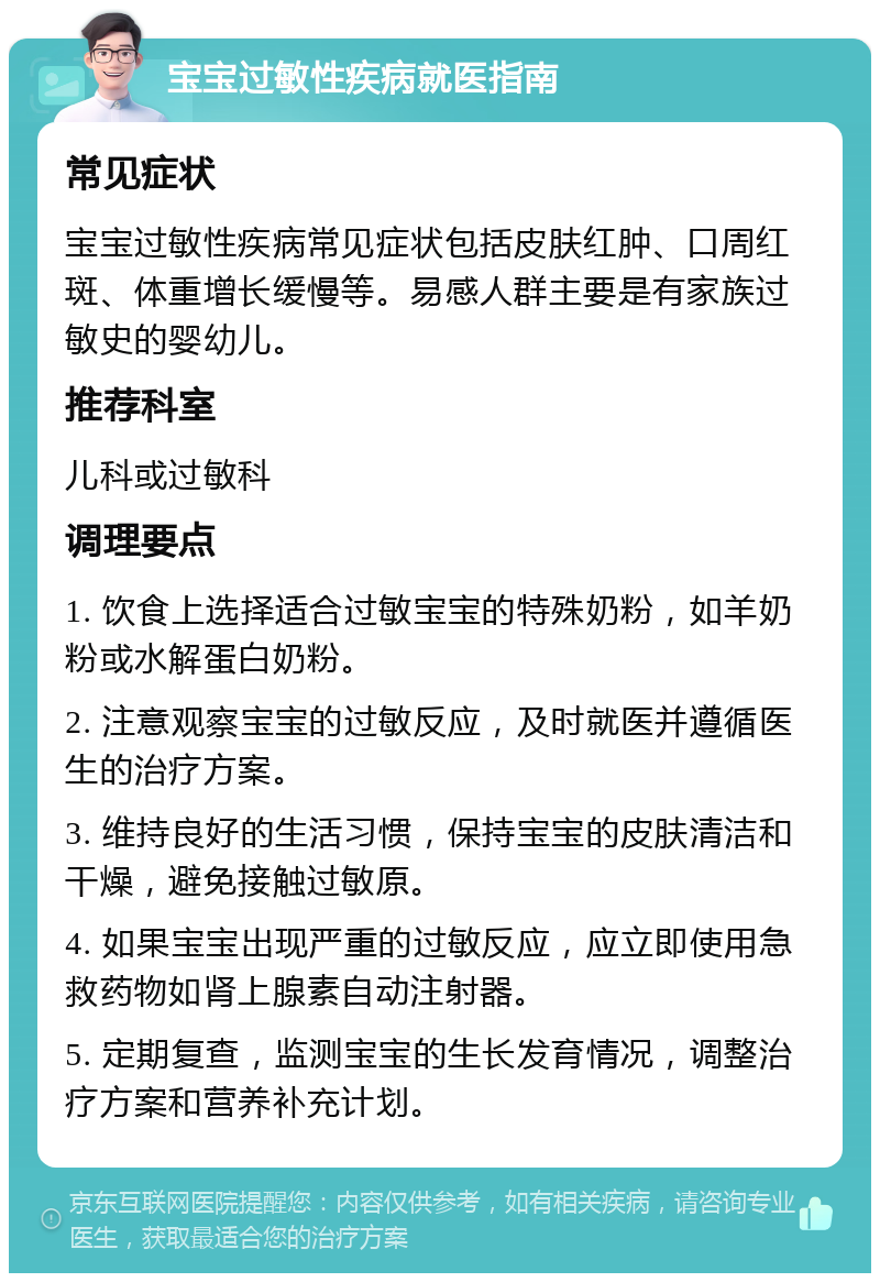 宝宝过敏性疾病就医指南 常见症状 宝宝过敏性疾病常见症状包括皮肤红肿、口周红斑、体重增长缓慢等。易感人群主要是有家族过敏史的婴幼儿。 推荐科室 儿科或过敏科 调理要点 1. 饮食上选择适合过敏宝宝的特殊奶粉，如羊奶粉或水解蛋白奶粉。 2. 注意观察宝宝的过敏反应，及时就医并遵循医生的治疗方案。 3. 维持良好的生活习惯，保持宝宝的皮肤清洁和干燥，避免接触过敏原。 4. 如果宝宝出现严重的过敏反应，应立即使用急救药物如肾上腺素自动注射器。 5. 定期复查，监测宝宝的生长发育情况，调整治疗方案和营养补充计划。