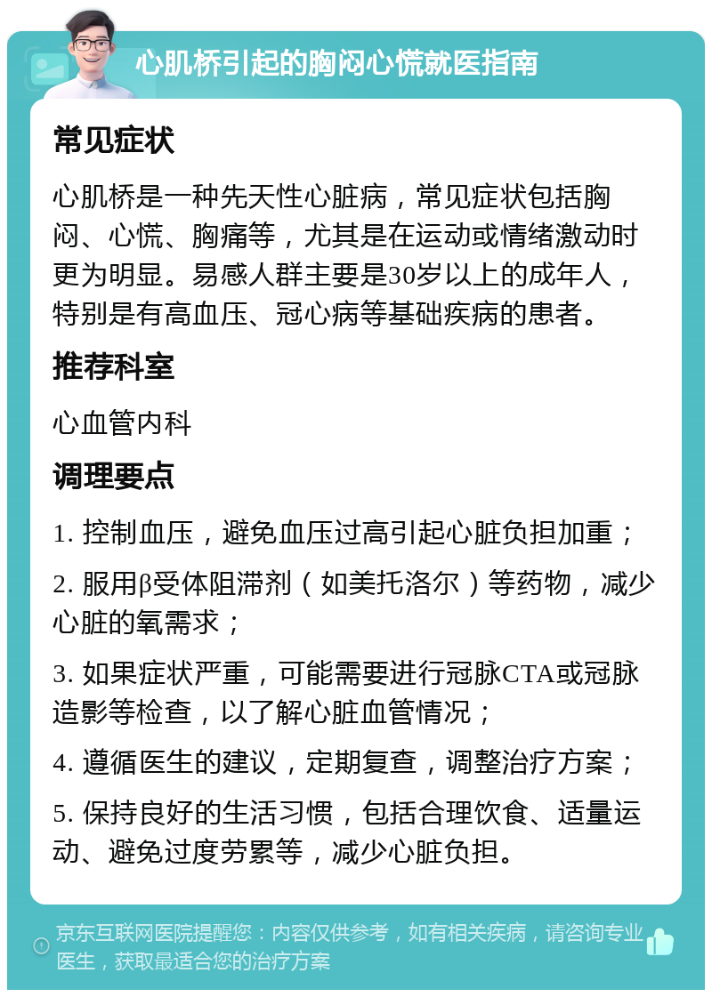 心肌桥引起的胸闷心慌就医指南 常见症状 心肌桥是一种先天性心脏病，常见症状包括胸闷、心慌、胸痛等，尤其是在运动或情绪激动时更为明显。易感人群主要是30岁以上的成年人，特别是有高血压、冠心病等基础疾病的患者。 推荐科室 心血管内科 调理要点 1. 控制血压，避免血压过高引起心脏负担加重； 2. 服用β受体阻滞剂（如美托洛尔）等药物，减少心脏的氧需求； 3. 如果症状严重，可能需要进行冠脉CTA或冠脉造影等检查，以了解心脏血管情况； 4. 遵循医生的建议，定期复查，调整治疗方案； 5. 保持良好的生活习惯，包括合理饮食、适量运动、避免过度劳累等，减少心脏负担。