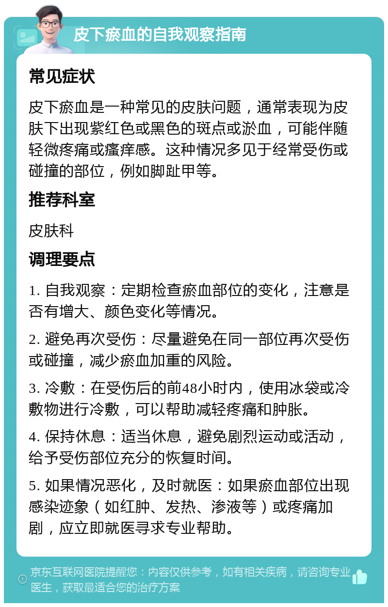 皮下瘀血的自我观察指南 常见症状 皮下瘀血是一种常见的皮肤问题，通常表现为皮肤下出现紫红色或黑色的斑点或淤血，可能伴随轻微疼痛或瘙痒感。这种情况多见于经常受伤或碰撞的部位，例如脚趾甲等。 推荐科室 皮肤科 调理要点 1. 自我观察：定期检查瘀血部位的变化，注意是否有增大、颜色变化等情况。 2. 避免再次受伤：尽量避免在同一部位再次受伤或碰撞，减少瘀血加重的风险。 3. 冷敷：在受伤后的前48小时内，使用冰袋或冷敷物进行冷敷，可以帮助减轻疼痛和肿胀。 4. 保持休息：适当休息，避免剧烈运动或活动，给予受伤部位充分的恢复时间。 5. 如果情况恶化，及时就医：如果瘀血部位出现感染迹象（如红肿、发热、渗液等）或疼痛加剧，应立即就医寻求专业帮助。