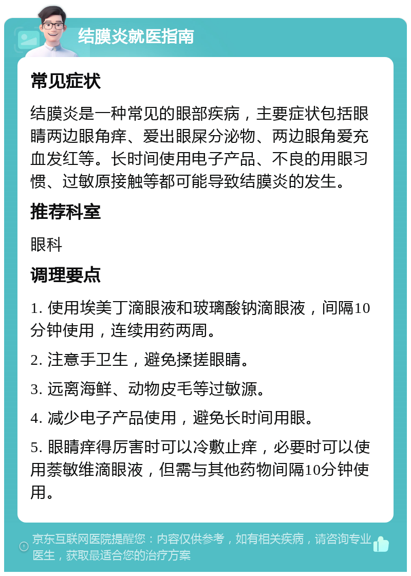 结膜炎就医指南 常见症状 结膜炎是一种常见的眼部疾病，主要症状包括眼睛两边眼角痒、爱出眼屎分泌物、两边眼角爱充血发红等。长时间使用电子产品、不良的用眼习惯、过敏原接触等都可能导致结膜炎的发生。 推荐科室 眼科 调理要点 1. 使用埃美丁滴眼液和玻璃酸钠滴眼液，间隔10分钟使用，连续用药两周。 2. 注意手卫生，避免揉搓眼睛。 3. 远离海鲜、动物皮毛等过敏源。 4. 减少电子产品使用，避免长时间用眼。 5. 眼睛痒得厉害时可以冷敷止痒，必要时可以使用萘敏维滴眼液，但需与其他药物间隔10分钟使用。