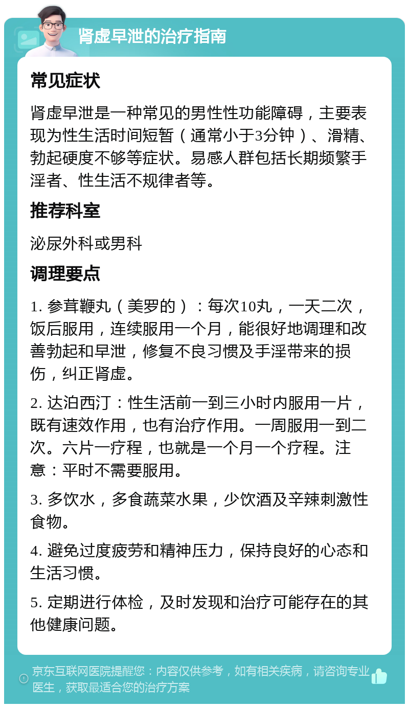 肾虚早泄的治疗指南 常见症状 肾虚早泄是一种常见的男性性功能障碍，主要表现为性生活时间短暂（通常小于3分钟）、滑精、勃起硬度不够等症状。易感人群包括长期频繁手淫者、性生活不规律者等。 推荐科室 泌尿外科或男科 调理要点 1. 参茸鞭丸（美罗的）：每次10丸，一天二次，饭后服用，连续服用一个月，能很好地调理和改善勃起和早泄，修复不良习惯及手淫带来的损伤，纠正肾虚。 2. 达泊西汀：性生活前一到三小时内服用一片，既有速效作用，也有治疗作用。一周服用一到二次。六片一疗程，也就是一个月一个疗程。注意：平时不需要服用。 3. 多饮水，多食蔬菜水果，少饮酒及辛辣刺激性食物。 4. 避免过度疲劳和精神压力，保持良好的心态和生活习惯。 5. 定期进行体检，及时发现和治疗可能存在的其他健康问题。